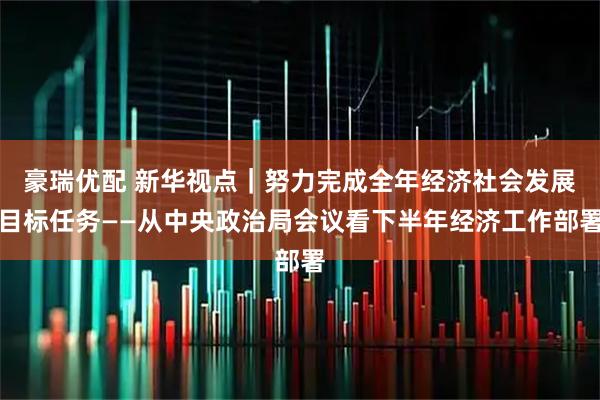豪瑞优配 新华视点｜努力完成全年经济社会发展目标任务——从中央政治局会议看下半年经济工作部署