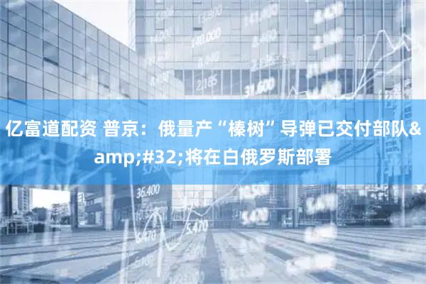 亿富道配资 普京：俄量产“榛树”导弹已交付部队 将在白俄罗斯部署