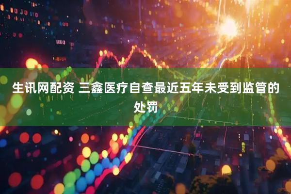 生讯网配资 三鑫医疗自查最近五年未受到监管的处罚