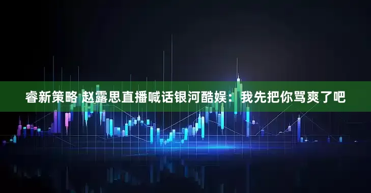 睿新策略 赵露思直播喊话银河酷娱：我先把你骂爽了吧