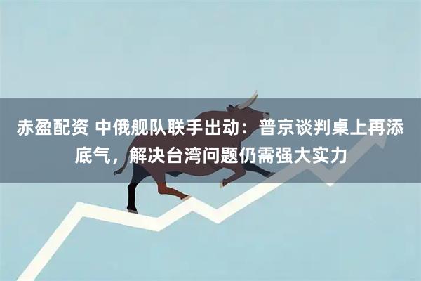 赤盈配资 中俄舰队联手出动：普京谈判桌上再添底气，解决台湾问题仍需强大实力