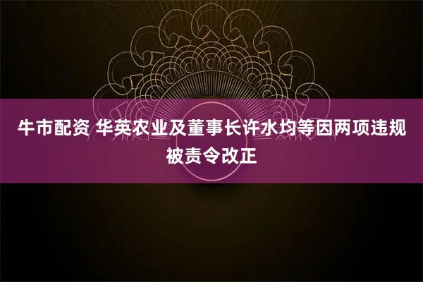 牛市配资 华英农业及董事长许水均等因两项违规被责令改正