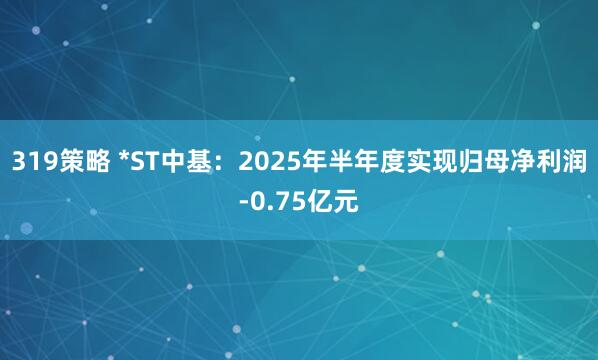 319策略 *ST中基：2025年半年度实现归母净利润-0.75亿元