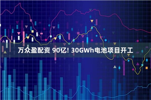 万众盈配资 90亿! 30GWh电池项目开工