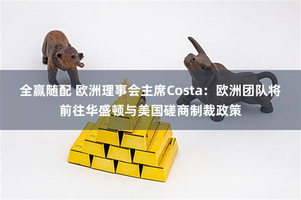 全赢随配 欧洲理事会主席Costa：欧洲团队将前往华盛顿与美国磋商制裁政策