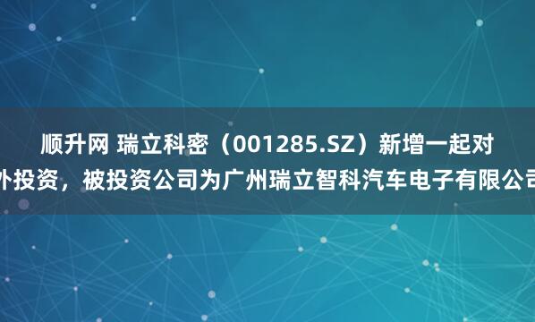 顺升网 瑞立科密（001285.SZ）新增一起对外投资，被投资公司为广州瑞立智科汽车电子有限公司