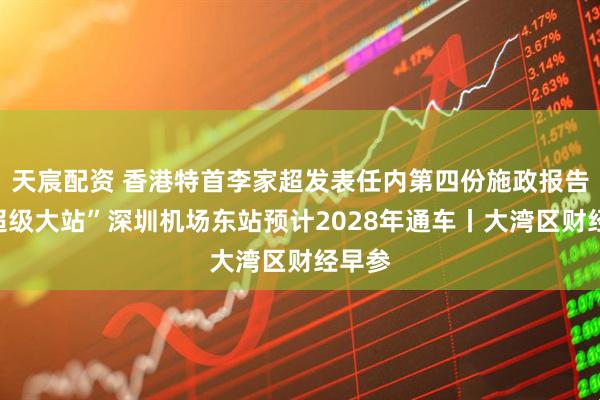 天宸配资 香港特首李家超发表任内第四份施政报告；“超级大站”深圳机场东站预计2028年通车丨大湾区财经早参