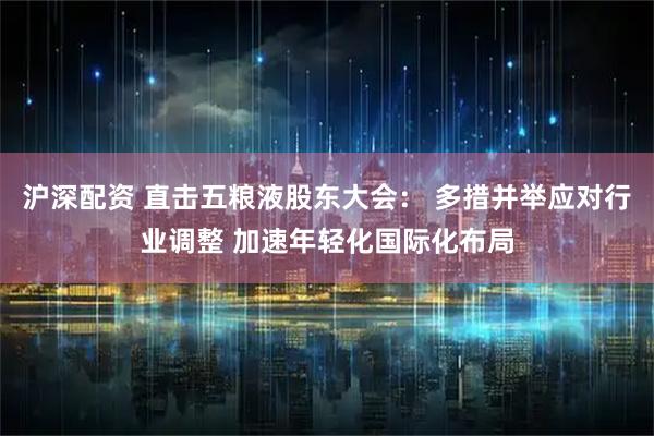 沪深配资 直击五粮液股东大会： 多措并举应对行业调整 加速年轻化国际化布局