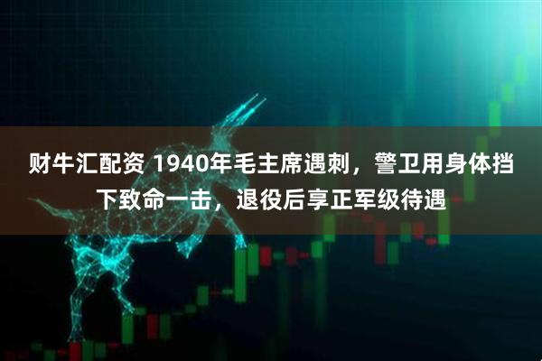 财牛汇配资 1940年毛主席遇刺，警卫用身体挡下致命一击，退役后享正军级待遇