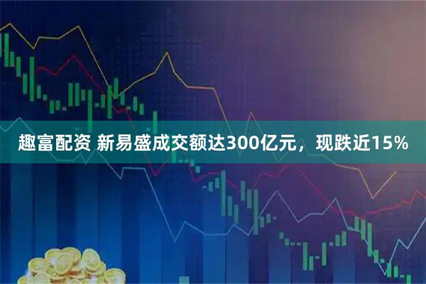 趣富配资 新易盛成交额达300亿元，现跌近15%