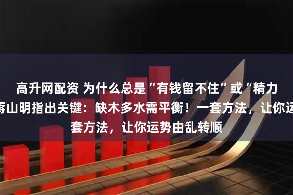 高升网配资 为什么总是“有钱留不住”或“精力不充沛”？蒋山明指出关键：缺木多水需平衡！一套方法，让你运势由乱转顺