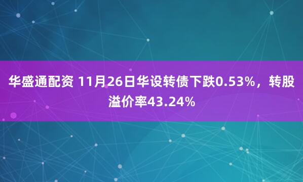 华盛通配资 11月26日华设转债下跌0.53%，转股溢价率43.24%