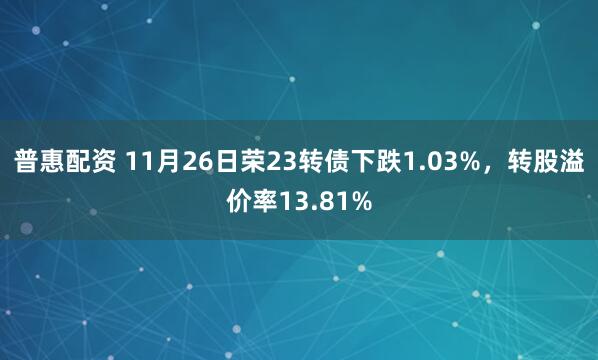 普惠配资 11月26日荣23转债下跌1.03%，转股溢价率13.81%